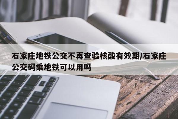 石家庄地铁公交不再查验核酸有效期/石家庄公交码乘地铁可以用吗