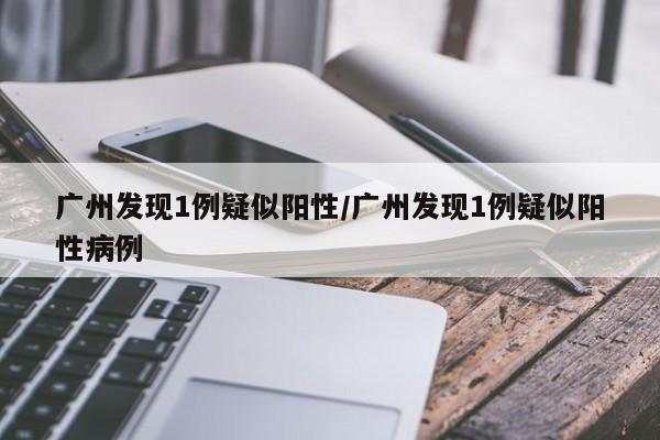 广州发现1例疑似阳性/广州发现1例疑似阳性病例